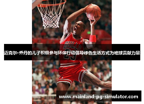 迈克尔·乔丹的儿子积极参与环保行动倡导绿色生活方式为地球贡献力量