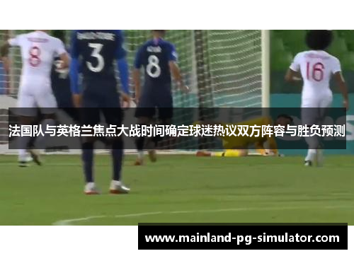 法国队与英格兰焦点大战时间确定球迷热议双方阵容与胜负预测