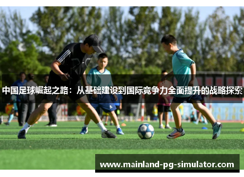 中国足球崛起之路:从基础建设到国际竞争力全面提升的战略探索 中国足球崛起之路:从基础建设到国际竞争力全面提升的战略探索