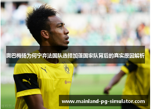 奥巴梅扬为何宁弃法国队选择加蓬国家队背后的真实原因解析