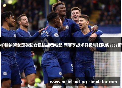 托特纳姆女足英超女足挑战者崛起 新赛季战术升级与球队实力分析