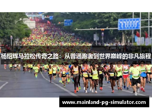 杨绍辉马拉松传奇之路:从普通跑者到世界巅峰的非凡旅程 杨绍辉马拉松传奇之路:从普通跑者到世界巅峰的非凡旅程