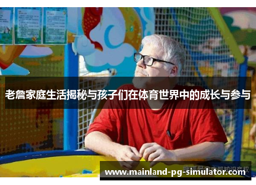 老詹家庭生活揭秘与孩子们在体育世界中的成长与参与