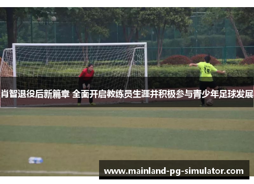 肖智退役后新篇章 全面开启教练员生涯并积极参与青少年足球发展 肖智退役后新篇章 全面开启教练员生涯并积极参与青少年足球发展