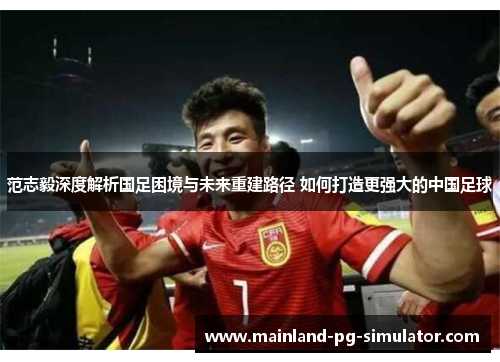 范志毅深度解析国足困境与未来重建路径 如何打造更强大的中国足球 范志毅深度解析国足困境与未来重建路径 如何打造更强大的中国足球