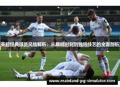 英超经典球员风格解析：从巅峰时刻到独特技艺的全面剖析