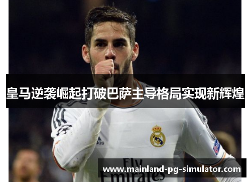 皇马逆袭崛起打破巴萨主导格局实现新辉煌