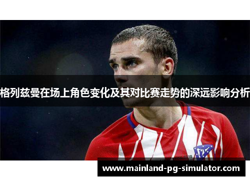 格列兹曼在场上角色变化及其对比赛走势的深远影响分析