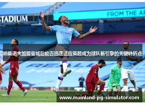 胡桑诺夫加盟曼城后能否迅速适应英超成为球队新引擎的关键转折点